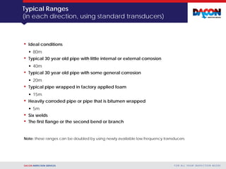 DACON INSPECTION SERVICES F O R A L L YO U R I N S P E C T I O N N E E D S
Typical Ranges
(in each direction, using standard transducers)
• Ideal conditions
 80m
• Typical 30 year old pipe with little internal or external corrosion
 40m
• Typical 30 year old pipe with some general corrosion
 20m
• Typical pipe wrapped in factory applied foam
 15m
• Heavily corroded pipe or pipe that is bitumen wrapped
 5m
• Six welds
• The first flange or the second bend or branch
Note: these ranges can be doubled by using newly available low frequency transducers
 