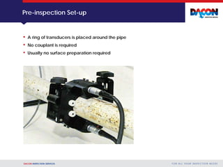 DACON INSPECTION SERVICES F O R A L L YO U R I N S P E C T I O N N E E D S
Pre-inspection Set-up
• A ring of transducers is placed around the pipe
• No couplant is required
• Usually no surface preparation required
 