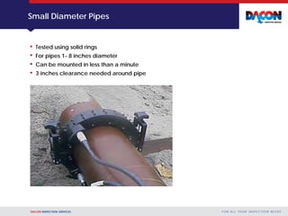 DACON INSPECTION SERVICES F O R A L L YO U R I N S P E C T I O N N E E D S
Small Diameter Pipes
• Tested using solid rings
• For pipes 1- 8 inches diameter
• Can be mounted in less than a minute
• 3 inches clearance needed around pipe
 