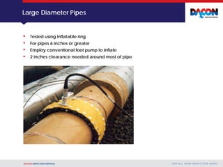 DACON INSPECTION SERVICES F O R A L L YO U R I N S P E C T I O N N E E D S
Large Diameter Pipes
• Tested using inflatable ring
• For pipes 6 inches or greater
• Employ conventional foot pump to inflate
• 2 inches clearance needed around most of pipe
 