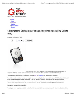 6	
  Examples	
  to	
  Backup	
  Linux	
  Using	
  dd	
  Command	
  (Including	
  Disk	
  ...                                            hWp://www.thegeekstuﬀ.com/2010/10/dd-­‐command-­‐examples/




                            Home
                            About
                            Free	
  eBook
                            Archives
                            Best	
  of	
  the	
  Blog
                            Contact


               6	
  Examples	
  to	
  Backup	
  Linux	
  Using	
  dd	
  Command	
  (Including	
  Disk	
  to
               Disk)
               by	
  Sasikala	
  on	
  October	
  11,	
  2010

                               0                        Like       11                Tweet          41




                                                                                  Data	
  loss	
  will	
  be	
  costly.	
  At	
  the	
  very	
  least,	
  criCcal	
  data	
  loss	
  will	
  have	
  a	
  ﬁnancial	
  impact	
  on
               companies	
  of	
  all	
  sizes.	
  In	
  some	
  cases,	
  it	
  can	
  cost	
  your	
  job.	
  I’ve	
  seen	
  cases	
  where	
  sysadmins	
  learned	
  this	
  in	
  the	
  hard	
  way.

               There	
  are	
  several	
  ways	
  to	
  backup	
  a	
  Linux	
  system,	
  including	
  rsync	
  and	
  rsnapshot	
  that	
  we	
  discussed	
  a	
  while	
  back.

               This	
  arCcle	
  provides	
  6	
  pracCcal	
  examples	
  on	
  using	
  dd	
  command	
  to	
  backup	
  the	
  Linux	
  system.	
  dd	
  is	
  a	
  powerful	
  UNIX	
  uClity,	
  which	
  is	
  used
               by	
  the	
  Linux	
  kernel	
  makeﬁles	
  to	
  make	
  boot	
  images.	
  It	
  can	
  also	
  be	
  used	
  to	
  copy	
  data.	
  Only	
  superuser	
  can	
  execute	
  dd	
  command.

               Warning:	
  While	
  using	
  dd	
  command,	
  if	
  you	
  are	
  not	
  careful,	
  and	
  if	
  you	
  don’t	
  know	
  what	
  you	
  are	
  doing,	
  you	
  will	
  lose	
  your	
  data!

               Example	
  1.	
  Backup	
  En>re	
  Harddisk

               To	
  backup	
  an	
  enCre	
  copy	
  of	
  a	
  hard	
  disk	
  to	
  another	
  hard	
  disk	
  connected	
  to	
  the	
  same	
  system,	
  execute	
  the	
  dd	
  command	
  as	
  shown	
  below.



1	
  of	
  8                                                                                                                                                                                                                 18	
  Apr	
  12	
  7:06	
  pm
 