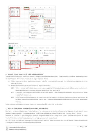 4 | P á g i n a
raulnmsantoro@gmail.com
linkedin.com/in/raulsantoro
Resultado final!
6. ABRINDO VÁRIOS ARQUIVOS DO EXCEL AO MESMO TEMPO
Volta e meia, ao longo dos vossos dias, surgirá a necessidade de trabalharem com 3, 4 até 5 arquivos, contendo diferentes planilhas
do Excel. Pode-se abrir um arquivo por vez ou seguir os passos abaixo:
6.1. Abrir a pasta contendo os arquivos que desejam trabalhar (note que neste exemplo eles estão na mesma pasta, na minha
área de trabalho);
6.2. Existem 3 formas básicas de selecionarem os arquivos desejados:
6.2.1. Ctrl+A – Selecionará todos os arquivos da respectiva pasta. Muito cuidado, pois selecionarão arquivos possivelmente
desnecessários para o momento, inclusive arquivos que não sejam Excel;
6.2.2. Ctrl+Clique com botão esquerdo do mouse em cada arquivo – Selecionará pontualmente os arquivos clicados tendo
a tecla “ctrl” pressionada;
6.2.3. Shift+Clique com botão esquerdo do mouse numa lista de arquivos – Tendo um arquivo previamente selecionado, ao
clicar em outro arquivo pressionando a tecla “shift”, automaticamente estarão selecionados os arquivos dentro deste
intervalo.
Façam os testes, vale a pena entender cada uma das seleções. São muito úteis no dia a dia!
7. MUDANÇAS DE JANELAS NUM MESMO PROGRAMA, ALT+TAB? NÃO!
Este item é fundamental para quem trabalhará com 2 ou mais arquivos do Excel simultaneamente. Logo acima está descrito como
abri-los ao mesmo tempo e, consequentemente, surgirá a necessidade de navegação entre eles. Para isso, use o “Ctrl+Tab”.
Diferente do “Alt+Tab”, o qual navega por qualquer programa aberto no seu computador, com o “Ctrl+Tab’ navegarão de forma
“restrita”, isto é, somente entre janelas de um mesmo programa, neste caso, o Excel.
O “Ctrl+Tab não funciona para todos os programas, como por exemplo, Word. No entanto, funciona no Google Chrome, possibilitando
a navegação entre abas numa mesma janela do browser.
 