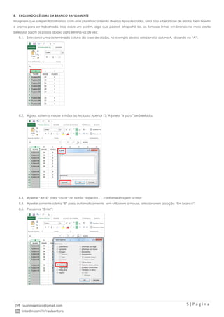 5 | P á g i n a
raulnmsantoro@gmail.com
linkedin.com/in/raulsantoro
8. EXCLUINDO CÉLULAS EM BRANCO RAPIDAMENTE
Imaginem que estejam trabalhando com uma planilha contendo diversos tipos de dados, uma boa e bela base de dados, bem bonita
e pronta para ser trabalhada. Mas existe um porém, algo que poderá atrapalhá-los, as famosas linhas em branco no meio desta
belezura! Sigam os passos abaixo para eliminá-las de vez:
8.1. Selecionar uma determinada coluna da base de dados, no exemplo abaixo selecionei a coluna A, clicando no “A”;
8.2. Agora, soltem o mouse e mãos ao teclado! Apertar F5. A janela “Ir para” será exibida;
8.3. Apertar “Alt+E” para “clicar” no botão “Especial...”, conforme imagem acima;
8.4. Apertar somente a letra “B” para, automaticamente, sem utilizarem o mouse, selecionarem a opção “Em branco”;
8.5. Pressionar “Enter”;
 