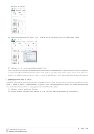 6 | P á g i n a
raulnmsantoro@gmail.com
linkedin.com/in/raulsantoro
Resultado da seleção!
8.6. Ainda sem usarem o teclado, apertar “Ctrl+-“ (tecla do sinal de menos/subtração) para exibir a janela “Excluir”;
8.7. Apertar a letra “L” e confirmar a ação através do “Enter”.
Pronto, linha em branco excluída! No exemplo acima existia apenas uma linha e todas as colunas estavam em branco. No entanto,
os mesmos passos funcionam também para diversas linhas, tendo ou não todos as colunas em branco, por isso muita atenção! Só
excluam a ou as linhas inteiras se realmente tiverem a certeza de que não haverá outros dados importantes nas respectivas colunas.
9. CRIANDO UM NOVO MENU DE ATALHO
Por padrão, todos os programas do pacote Office, consequentemente o Excel, acompanham 3 atalhos no menu superior, são eles:
“Salvar”, “Desfazer” e “Repetir”. Podemos deixar o Excel com a nossa cara, personalizando os atalhos que estarão disponíveis nesse
menu, lembrando sempre de evitarem a poluição com diversos atalhos não usados!
9.1. Clicar em “Arquivo” seguido de “Opções”;
9.2. Ao lado esquerdo, na janela aberta “Opções do Excel”, clicar em “Barra de Ferramentas de Acesso Rápido”;
 
