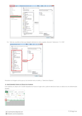 7 | P á g i n a
raulnmsantoro@gmail.com
linkedin.com/in/raulsantoro
9.3. Feito isso, escolher os itens que desejam adicionar no menu superior, clicar em “Adicionar > >” e “OK”;
Percebam na imagem acima que eu uso somente mais um atalho, o “Selecionar Objetos”.
10. SELECIONANDO TODAS AS CÉLULAS DA PLANILHA
Com apenas um clique com o botão esquerdo do mouse no lugar certo, pode-se selecionar todas as células de uma determinada
planilha.
 