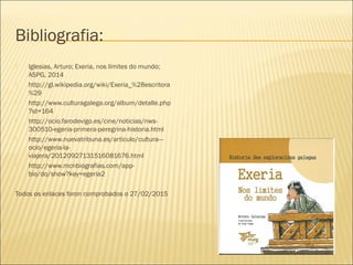 Bibliografia:
 Iglesias, Arturo; Exeria, nos límites do mundo;
ASPG, 2014
 http://gl.wikipedia.org/wiki/Exeria_%28escritora
%29
 http://www.culturagalega.org/album/detalle.php
?id=164
 http://ocio.farodevigo.es/cine/noticias/nws-
300510-egeria-primera-peregrina-historia.html
 http://www.nuevatribuna.es/articulo/cultura---
ocio/egeria-la-
viajera/20120927131516081676.html
 http://www.mcnbiografias.com/app-
bio/do/show?key=egeria2
Todos os enlaces foron comprobados o 27/02/2015
 