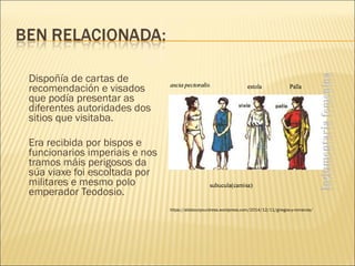 Dispoñía de cartas de
recomendación e visados
que podía presentar as
diferentes autoridades dos
sitios que visitaba.
Era recibida por bispos e
funcionarios imperiais e nos
tramos máis perigosos da
súa viaxe foi escoltada por
militares e mesmo polo
emperador Teodosio.
https://allaboutyourdress.wordpress.com/2014/12/11/griegos-y-romanos/
 