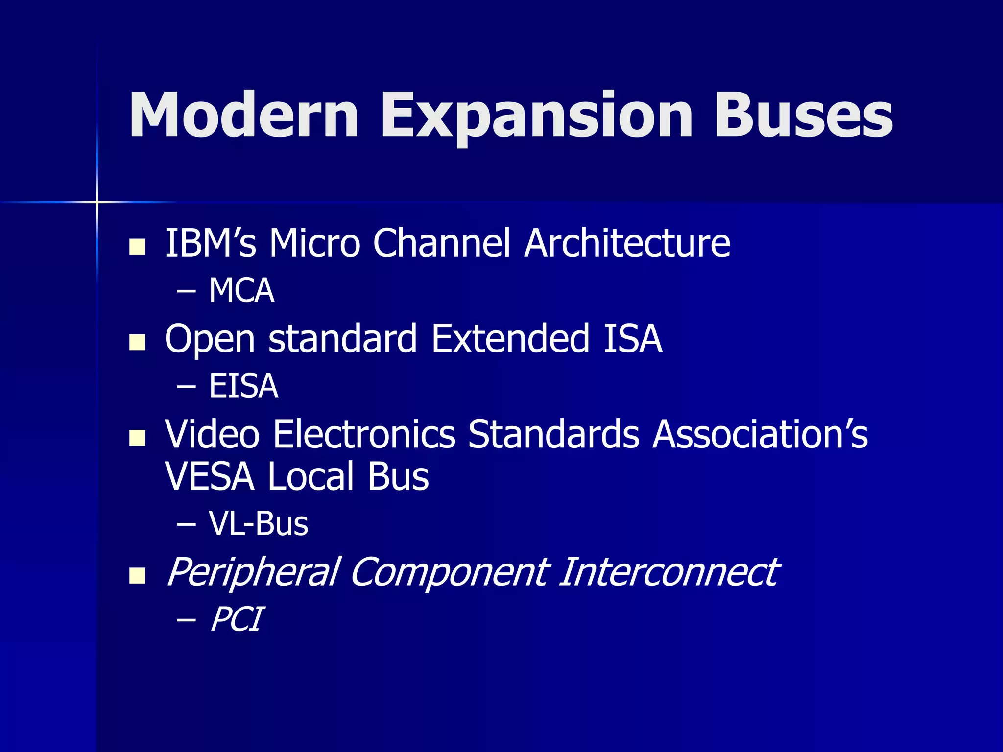 Modern Expansion Buses 
 IBM’s Micro Channel Architecture 
– MCA 
 Open standard Extended ISA 
– EISA 
 Video Electronics Standards Association’s 
VESA Local Bus 
– VL-Bus 
 Peripheral Component Interconnect 
– PCI 
 