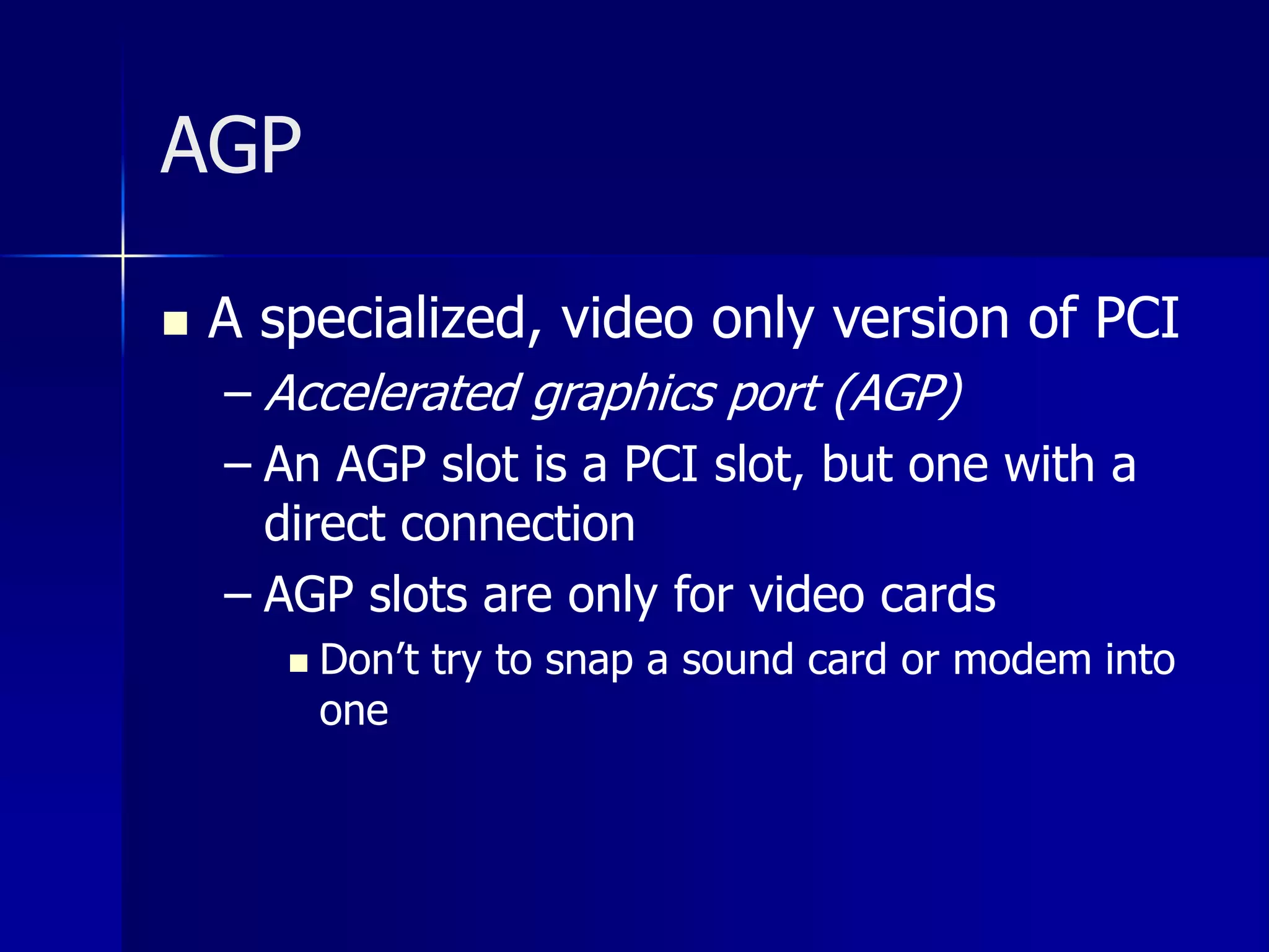 AGP 
 A specialized, video only version of PCI 
– Accelerated graphics port (AGP) 
– An AGP slot is a PCI slot, but one with a 
direct connection 
– AGP slots are only for video cards 
 Don’t try to snap a sound card or modem into 
one 
 