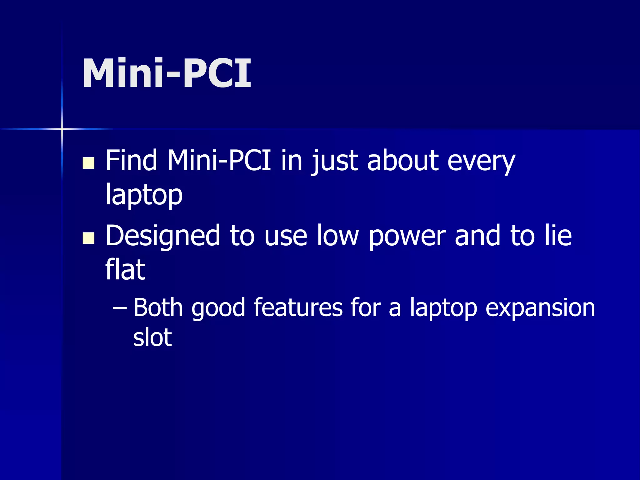 Mini-PCI 
 Find Mini-PCI in just about every 
laptop 
 Designed to use low power and to lie 
flat 
– Both good features for a laptop expansion 
slot 
 