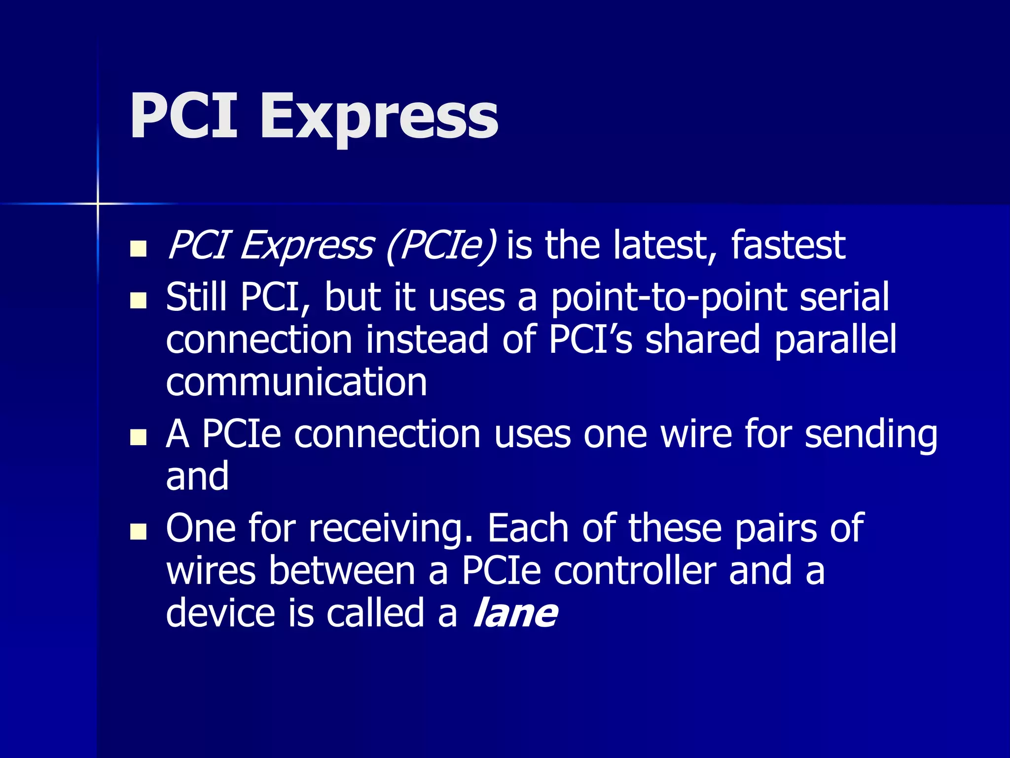 PCI Express 
 PCI Express (PCIe) is the latest, fastest 
 Still PCI, but it uses a point-to-point serial 
connection instead of PCI’s shared parallel 
communication 
 A PCIe connection uses one wire for sending 
and 
 One for receiving. Each of these pairs of 
wires between a PCIe controller and a 
device is called a lane 
 