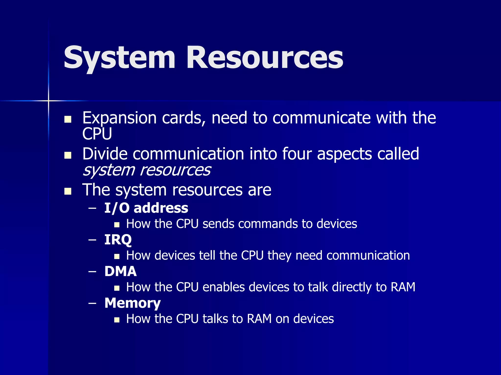 System Resources 
 Expansion cards, need to communicate with the 
CPU 
 Divide communication into four aspects called 
system resources 
 The system resources are 
– I/O address 
 How the CPU sends commands to devices 
– IRQ 
 How devices tell the CPU they need communication 
– DMA 
 How the CPU enables devices to talk directly to RAM 
– Memory 
 How the CPU talks to RAM on devices 
 