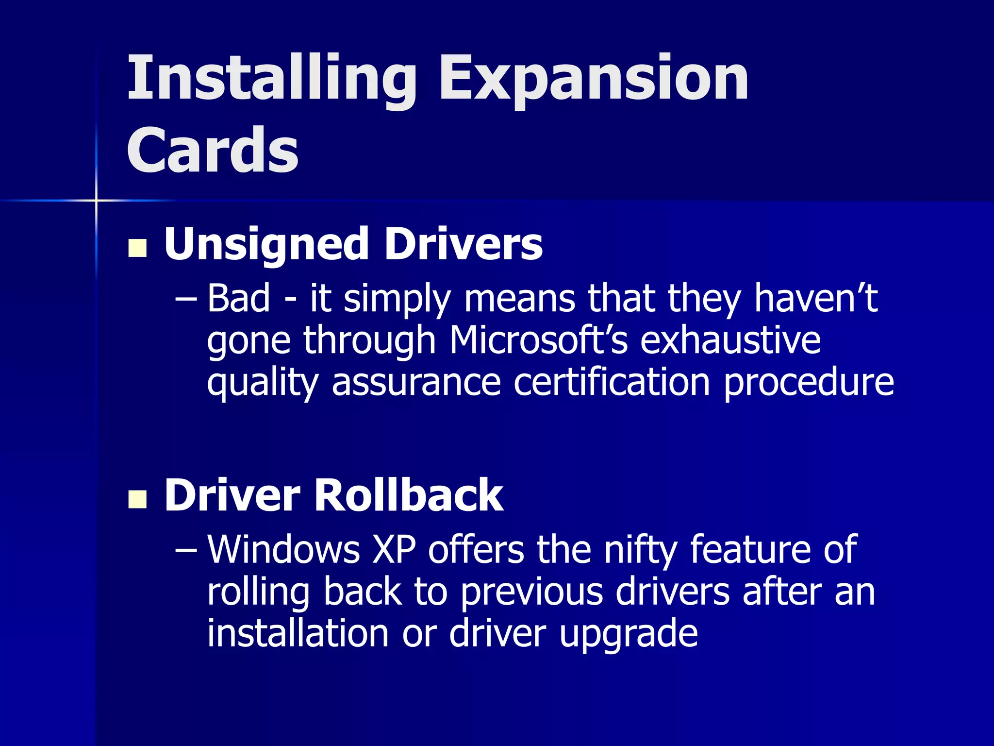 Installing Expansion 
Cards 
 Unsigned Drivers 
– Bad - it simply means that they haven’t 
gone through Microsoft’s exhaustive 
quality assurance certification procedure 
 Driver Rollback 
– Windows XP offers the nifty feature of 
rolling back to previous drivers after an 
installation or driver upgrade 
 