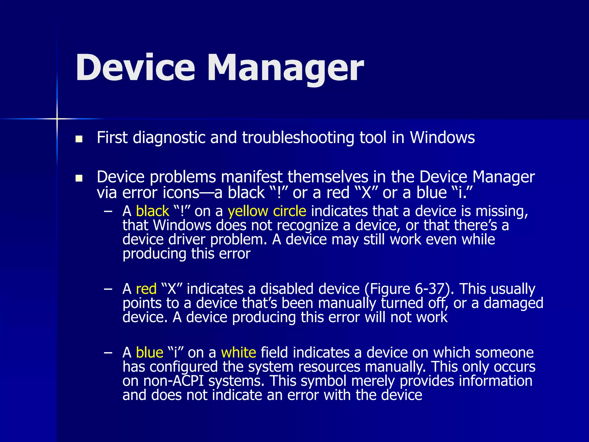 Device Manager 
 First diagnostic and troubleshooting tool in Windows 
 Device problems manifest themselves in the Device Manager 
via error icons—a black “!” or a red “X” or a blue “i.” 
– A black “!” on a yellow circle indicates that a device is missing, 
that Windows does not recognize a device, or that there’s a 
device driver problem. A device may still work even while 
producing this error 
– A red “X” indicates a disabled device (Figure 6-37). This usually 
points to a device that’s been manually turned off, or a damaged 
device. A device producing this error will not work 
– A blue “i” on a white field indicates a device on which someone 
has configured the system resources manually. This only occurs 
on non-ACPI systems. This symbol merely provides information 
and does not indicate an error with the device 
