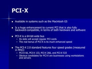 PCI-X 
 Available in systems such as the Macintosh G5 
 Is a huge enhancement to current PCI that is also fully 
backward-compatible, in terms of both hardware and software 
 PCI-X is a 64-bit-wide bus 
– Its slots will accept regular PCI cards 
– The real bonus of PCI-X is its much enhanced speed 
 The PCI-X 2.0 standard features four speed grades (measured 
in MHz): 
– PCI-X 66, PCI-X 133, PCI-X 266, and PCI-X 533 
– Obvious candidates for PCI-X are businesses using workstations 
and servers 
 