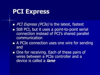 PCI Express 
 PCI Express (PCIe) is the latest, fastest 
 Still PCI, but it uses a point-to-point serial 
connection instead of PCI’s shared parallel 
communication 
 A PCIe connection uses one wire for sending 
and 
 One for receiving. Each of these pairs of 
wires between a PCIe controller and a 
device is called a lane 
 