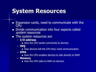 System Resources 
 Expansion cards, need to communicate with the 
CPU 
 Divide communication into four aspects called 
system resources 
 The system resources are 
– I/O address 
 How the CPU sends commands to devices 
– IRQ 
 How devices tell the CPU they need communication 
– DMA 
 How the CPU enables devices to talk directly to RAM 
– Memory 
 How the CPU talks to RAM on devices 
 