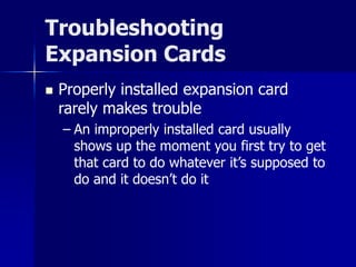 Troubleshooting 
Expansion Cards 
 Properly installed expansion card 
rarely makes trouble 
– An improperly installed card usually 
shows up the moment you first try to get 
that card to do whatever it’s supposed to 
do and it doesn’t do it 
 