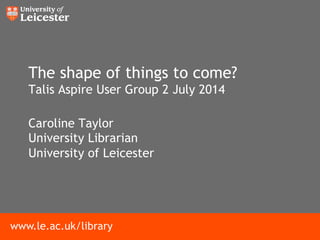 www.le.ac.uk/library
The shape of things to come?
Talis Aspire User Group 2 July 2014
Caroline Taylor
University Librarian
University of Leicester
 