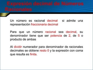 .  Expresión decimal de Números Racionales Un número es racional  decimal   si admite una representación  fraccionaria decimal Para que un número  racional  sea  decimal , su denominador tiene que ser  potencia  de  2 , de  5  o producto de ambas Al  dividir  numerador para denominador de racionales decimales se obtiene  resto 0  y la expresión con coma que resulta es  finita .  