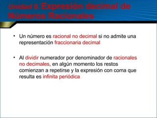 Unidad 6 .  Expresión decimal de Números Racionales Un número es  racional   no decimal  si no admite una representación  fraccionaria decimal Al  dividir  numerador por denominador de  racionales no decimales , en algún momento los restos comienzan a repetirse y la expresión con coma que resulta es  infinita periódica 