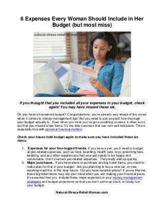 6 Expenses Every Woman Should Include in Her
Budget (but most miss)
If you thought that you included all your expenses in your budget, check
again! You may have missed these six.
Do you have a household budget? Congratulations, you’re already way ahead of the crowd
when it comes to money management tips! But you need to ask yourself how thorough
your budget actually is. Even when you think you’ve got everything covered, it often turns
out that you missed a few items. It’s the little surprises that can ruin well-laid plans. This is
especially true with personal financial matters.
Check your house hold budget again to make sure you have included these six
items:
1. Expenses for your four-legged friends. If you have a pet, you’ll need to budget
all pet-related expenses, such as food, boarding, health care, toys, grooming fees,
bedding, and any other supplies you feel your pet needs to be happy and
comfortable. Don’t overlook pet-related expenses. They really add up quickly.
2. Major purchases. If you have plans to purchase any big ticket items, you need to
make plan for that in your budget. Are you planning to buy a new car, or new
washing machine, in the near future. Do you have vacation plans? If you’re like me,
these big ticket items may slip your mind when you are making your financial plans.
It’s essential that you include these major expenses in your money management
strategies and budget projections so that you don’t come up short, or totally ruin
your budget.
Natural-Stress-Relief-Women.com
 