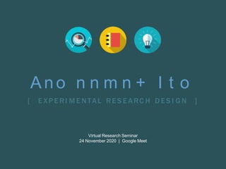 Ano n n m n + I t o
[ E XPE RI M E NTAL RE S E ARC H DE S I G N ]
Virtual Research Seminar
24 November 2020 | Google Meet
 
