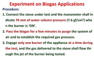 Experiment on Biogas Applications
Procedure:
1. Connect the stove under test and the manometer shall in
dicate 76 mm of water column pressure (7.6 gf/cm2) whe
n the burner is ‘ON’.
2. Pass the biogas for a few minutes to purge the system of
air and to establish the required gas pressure.
3. Engage only one burner of the appliance at a time during
the test, and the gas delivered to the stove shall flow thr
ough the jet of the burner being tested.
 