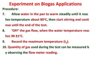 Experiment on Biogas Applications
Procedure:
7. Allow water in the pan to warm steadily until it reac
hes temperature about 80oC, then start stirring and conti
nue until the end of the test.
8. ‘OFF’ the gas flow, when the water temperature reac
hes 90 ±1oC.
9. Record the maximum temperature (t2).
10. Quantity of gas used during the test can be measured b
y observing the flow meter reading.
 