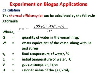 Experiment on Biogas Applications
Calculation
The thermal efficiency (e) can be calculated by the followin
g formula.
Where,
G = quantity of water in the vessel in kg,
W = water equivalent of the vessel along with lid
and stirrer
t2 = final temperature of water, °C
t1 = initial temperature of water, oC
V = gas consumption, litres
H = calorific value of the gas, kcal/l
 
