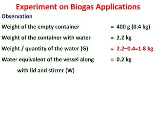 Experiment on Biogas Applications
Observation
Weight of the empty container = 400 g (0.4 kg)
Weight of the container with water = 2.2 kg
Weight / quantity of the water (G) = 2.2–0.4=1.8 kg
Water equivalent of the vessel along = 0.2 kg
with lid and stirrer (W)
 