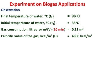 Experiment on Biogas Applications
Observation
Final temperature of water, °C (t2) = 98oC
Initial temperature of water, ºC (t1) = 33oC
Gas consumption, litres or m3(V) (10 min) = 0.11 m3
Calorific value of the gas, kcal/m3 (H) = 4800 kcal/m3
 
