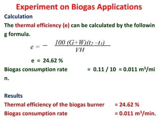 Experiment on Biogas Applications
Calculation
The thermal efficiency (e) can be calculated by the followin
g formula.
e = 24.62 %
Biogas consumption rate = 0.11 / 10 = 0.011 m3/mi
n.
Results
Thermal efficiency of the biogas burner = 24.62 %
Biogas consumption rate = 0.011 m3/min.
 