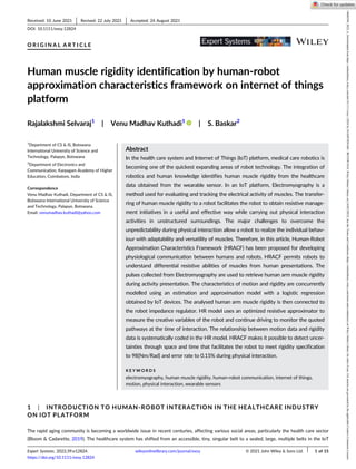 O R I G I N A L A R T I C L E
Human muscle rigidity identification by human-robot
approximation characteristics framework on internet of things
platform
Rajalakshmi Selvaraj1
| Venu Madhav Kuthadi1
| S. Baskar2
1
Department of CS & IS, Botswana
International University of Science and
Technology, Palapye, Botswana
2
Department of Electronics and
Communication, Karpagam Academy of Higher
Education, Coimbatore, India
Correspondence
Venu Madhav Kuthadi, Department of CS & IS,
Botswana International University of Science
and Technology, Palapye, Botswana.
Email: venumadhav.kuthadi@yahoo.com
Abstract
In the health care system and Internet of Things (IoT) platform, medical care robotics is
becoming one of the quickest expanding areas of robot technology. The integration of
robotics and human knowledge identifies human muscle rigidity from the healthcare
data obtained from the wearable sensor. In an IoT platform, Electromyography is a
method used for evaluating and tracking the electrical activity of muscles. The transfer-
ring of human muscle rigidity to a robot facilitates the robot to obtain resistive manage-
ment initiatives in a useful and effective way while carrying out physical interaction
activities in unstructured surroundings. The major challenges to overcome the
unpredictability during physical interaction allow a robot to realize the individual behav-
iour with adaptability and versatility of muscles. Therefore, in this article, Human-Robot
Approximation Characteristics Framework (HRACF) has been proposed for developing
physiological communication between humans and robots. HRACF permits robots to
understand differential resistive abilities of muscles from human presentations. The
pulses collected from Electromyography are used to retrieve human arm muscle rigidity
during activity presentation. The characteristics of motion and rigidity are concurrently
modelled using an estimation and approximation model with a logistic regression
obtained by IoT devices. The analysed human arm muscle rigidity is then connected to
the robot impedance regulator. HR model uses an optimized resistive approximator to
measure the creative variables of the robot and continue driving to monitor the quoted
pathways at the time of interaction. The relationship between motion data and rigidity
data is systematically coded in the HR model. HRACF makes it possible to detect uncer-
tainties through space and time that facilitates the robot to meet rigidity specification
to 98[Nm/Rad] and error rate to 0.15% during physical interaction.
K E Y W O R D S
electromyography, human muscle rigidity, human-robot communication, internet of things,
motion, physical interaction, wearable sensors
1 | INTRODUCTION TO HUMAN-ROBOT INTERACTION IN THE HEALTHCARE INDUSTRY
ON IOT PLATFORM
The rapid aging community is becoming a worldwide issue in recent centuries, affecting various social areas, particularly the health care sector
(Bloom & Cadarette, 2019). The healthcare system has shifted from an accessible, tiny, singular belt to a sealed, large, multiple belts in the IoT
Received: 10 June 2021 Revised: 22 July 2021 Accepted: 24 August 2021
DOI: 10.1111/exsy.12824
Expert Systems. 2022;39:e12824. wileyonlinelibrary.com/journal/exsy © 2021 John Wiley & Sons Ltd. 1 of 15
https://doi.org/10.1111/exsy.12824
14680394,
2022,
6,
Downloaded
from
https://onlinelibrary.wiley.com/doi/10.1111/exsy.12824
by
INASP/HINARI
-
BOTSWANA,
Wiley
Online
Library
on
[16/02/2023].
See
the
Terms
and
Conditions
(https://onlinelibrary.wiley.com/terms-and-conditions)
on
Wiley
Online
Library
for
rules
of
use;
OA
articles
are
governed
by
the
applicable
Creative
Commons
License
 