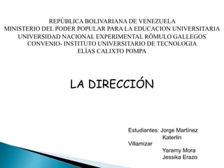 REPÚBLICA BOLIVARIANA DE VENEZUELA
MINISTERIO DEL PODER POPULAR PARA LA EDUCACION UNIVERSITARIA
UNIVERSIDAD NACIONAL EXPERIMENTAL RÓMULO GALLEGOS
CONVENIO- INSTITUTO UNIVERSITARIO DE TECNOLOGIA
ELÍAS CALIXTO POMPA
LA DIRECCIÓN
Estudiantes: Jorge Martínez
Katerlin
Villamizar
Yaramy Mora
Jessika Erazo
 