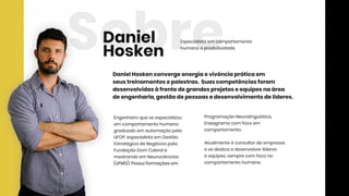 SobreEspecialistaem comportamento
humanoeprodutividade.
Engenheiroqueseespecializou
em comportamentohumano:
graduadoem automaçãopela
UFOP,especialistaem Gestão
EstratégicadeNegóciospela
FundaçãoDom Cabrale
mestrandoem Neurociências
(UFMG).Possuiformaçõesem(UFMG).Possuiformaçõesem
ProgramaçãoNeurolinguística,
Eneagramacom focoem
comportamento.
Atualmenteéconsultordeempresas
esededicaadesenvolverlíderes
eequipes,semprecom focono
comportamentohumano.
DanielHoskenconvergeenergiaevivênciapráticaem
seustreinamentosepalestras.Suascompetênciasforam
desenvolvidasàfrentedegrandesprojetoseequipesnaárea
deengenharia,gestãodepessoasedesenvolvimentodelíderes.
Daniel
Hosken
 