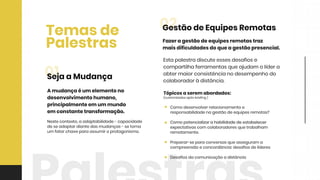 Tópicosaserem abordados:
(customizadosapósbriefing)
Comodesenvolverrelacionamentoe
responsabilidadenagestãodeequipesremotas?
ComopotencializarahabilidadedeestabelecerComopotencializarahabilidadedeestabelecer
expectativascom colaboradoresquetrabalham
remotamente.
Preparar-separaconversasqueasseguram a
compreensãoeconcordância:desafiosdelíderes
Desafiosdacomunicaçãoadistância
Fazeragestãodeequipesremotastraz
maisdificuldadesdoqueagestãopresencial.
Estapalestradiscuteessesdesafiose
compartilhaferramentasqueajudam olídera
obtermaiorconsistêncianodesempenhodo
colaboradoràdistância.
02GestãodeEquipesRemotas
Temasde
Palestras
Nestecontexto,aadaptabilidade-capacidade
deseadaptardiantedasmudanças-setorna
um fatorchaveparaassumiroprotagonismo.
Amudançaéum elementono
desenvolvimentohumano,
principalmenteem um mundo
em constantetransformação.
01SejaaMudança
 