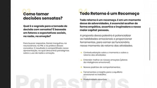 Contextualizaçãosobreomomentoesobreo
retornodasatividades;
Entendermelhorasnossasemoções(pilares
dainteligênciaemocional);
Nossospadrõesdecomportamentos;
Ferramentaseinsightsparaoequilíbrio
emocionalnotrabalho;
Produtividadeassertiva.Produtividadeassertiva.
Todoretornoéum recomeço.Eem um momento
dessedeadversidades,éessencialacolherde
formaempática,assertivaeinspiradoraonosso
maiorcapital:pessoas.
Apropostadessapalestraépotencializar
ashabilidadesemocionaiseproporcionar
ferramentas,parasomaraofuncionário,
nessemomentoderetornodasatividades.
04TodoRetornoéum Recomeço
Parabuscarrespostas,Danielmergulhouna
neurociência,naPNLenapráticadesses
conceitos.Oresultadoécompartilhadonessa
apresentação,naqualdescontróiparadigmas
sobreousodarazãoeemoção.
Qualéosegredoparaatomadade
decisãocom sensatez?Ébaseada
em fatoreseexpectativassociais,
narazão,naemoção?
03Comotomar
decisõessensatas?
 