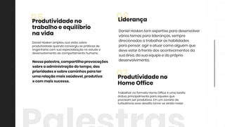 TrabalharnoformatoHomeOfficeéumatarefa
árdua,principalmenteparaaquelesque
precisam serprodutivos.Em um cenáriode
turbulênciaessedesafiotorna-seaindamaior.
07Produtividadeno
HomeOffice
DanielHoskentem expertiseparadesenvolver
váriostemasparalideranças,sempre
direcionadosatrabalharashabilidades
parapensar,agireatuarcomoalguém que
deveestaràfrentedosacontecimentosda
suaárea,dasuaequipeedopróprio
desenvolvimento.desenvolvimento.
06Liderança
DanielHoskenampliousuavisãosobre
produtividadequandoconvergiuaspráticasde
engenhariacom suaespecializaçãonoestudoe
desenvolvimentodocomportamentohumano.
05Produtividadeno
trabalhoeequilíbrio
navida
Nessapalestra,compartilhaprovocações
sobreaadministraçãodotempo,das
prioridadesesobrecaminhosparater
umarelaçãomaissaúdavel,produtiva
ecom maissucesso.
 