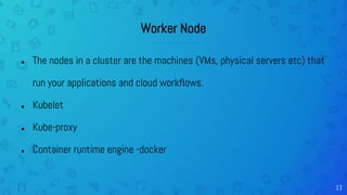 13
Worker Node
● The nodes in a cluster are the machines (VMs, physical servers etc) that
run your applications and cloud workflows.
● Kubelet
● Kube-proxy
● Container runtime engine -docker
 