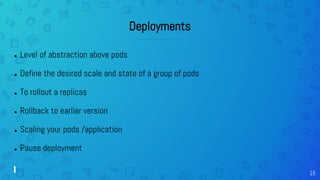 15
Deployments
● Level of abstraction above pods
● Define the desired scale and state of a group of pods
● To rollout a replicas
● Rollback to earlier version
● Scaling your pods /application
● Pause deployment
 