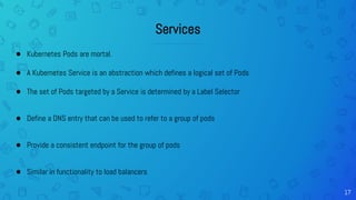 17
Services
● Kubernetes Pods are mortal.
● A Kubernetes Service is an abstraction which defines a logical set of Pods
● The set of Pods targeted by a Service is determined by a Label Selector
● Define a DNS entry that can be used to refer to a group of pods
● Provide a consistent endpoint for the group of pods
● Similar in functionality to load balancers
 