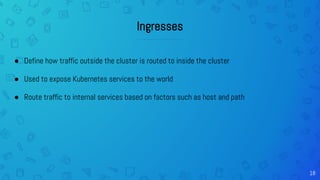 18
Ingresses
● Define how traffic outside the cluster is routed to inside the cluster
● Used to expose Kubernetes services to the world
● Route traffic to internal services based on factors such as host and path
 