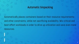 4
Automatic binpacking
Automatically places containers based on their resource requirements
and other constraints, while not sacrificing availability. Mix critical and
best-effort workloads in order to drive up utilization and save even more
resources.
 