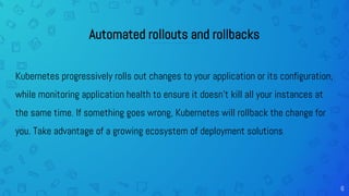 6
Automated rollouts and rollbacks
Kubernetes progressively rolls out changes to your application or its configuration,
while monitoring application health to ensure it doesn't kill all your instances at
the same time. If something goes wrong, Kubernetes will rollback the change for
you. Take advantage of a growing ecosystem of deployment solutions.
 