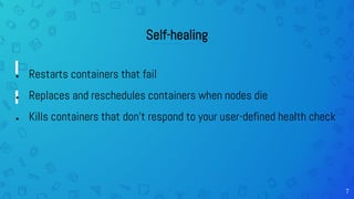 7
Self-healing
● Restarts containers that fail
● Replaces and reschedules containers when nodes die
● Kills containers that don't respond to your user-defined health check
 