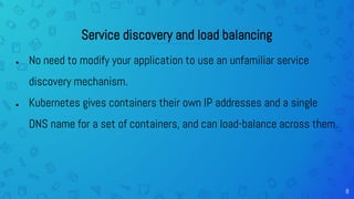 8
Service discovery and load balancing
● No need to modify your application to use an unfamiliar service
discovery mechanism.
● Kubernetes gives containers their own IP addresses and a single
DNS name for a set of containers, and can load-balance across them.
 