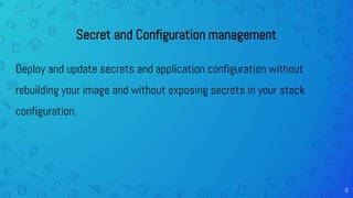 9
Secret and Configuration management
Deploy and update secrets and application configuration without
rebuilding your image and without exposing secrets in your stack
configuration.
 
