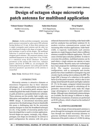 36 | INTERNATIONAL JOURNAL OF APPLIED SCIENCE AND TECHNOLOGY (Vol. 4, Issue 2)
ISSN 2231-3842 (Print) ISSN 2277-8691 (Online)
Design of octagon shape microstrip
patch antenna for multiband application
Abstract— In this work three rectangular microstrip
patch antenna is presented on glass epoxy FR4 substrate
having thickness of 1.6 mm. In these three antennas one
is simple rectangular patch antenna and the other two
are slotted patch design in the shape of octagon. Probe
feed technique is used in all the designs. The multiband
behaviour is analyzed using two slotted forms of the
designed patch antennas. The proposed antenna covers
multiband frequencies in the range from 1.6 to 5.9 GHz.
It is simulated using IE3D simulator. Electrical
parameters of the antenna like return loss; radiation
pattern, directivity & VSWR exc. are investigated. The
relationship between geometric sizes of the patch and the
electrical parameter speciûcations of the antenna is
researched.
Index Terms: Multiband IE3D, Octagon.
I. INTRODUCTION
Microstrip antenna is attractive elements at
microwave frequencies due to their inherent
advantages, such as conformability and simplicity
of design [1]. A microstrip patch antenna has a
conducting patch that made ofmetals such as copper
or gold, printed on a grounded dielectric substrate.
These antennas are low proûle, light weight, easy
fabrication, and nonplanar surfaces compatible with
MMIC design. A conventional microstrip patch
antenna have the disadvantage of narrowbandwidth
this poses a challenging task for the microstrip
antenna designer to meet the broadband technique
[2,3,4]. A big number of microstrip patches have
been developed that is used in wireless application.
Several shapes are square, rectangle, ring, ellipse,
pentagon, kite shape are introduced. In contrast to
patch configuration the antenna with slot gives
enhanced characteristicsincluding wider band width
and low conductor loss and better isolation [3]. In
modern wireless communication system and
increasing other wireless applications, wider band-
width, is required, traditionally each antenna
operatesat a single frequencyband, where a different
antenna is needed for different application. This will
cause a limited space and place problem. In order to
overcome this problem, multiband antenna can be
used where a single antenna can operate at many
frequency bands. Recently many new technologies
have been proposed for multiband antenna design
[4-8]. The regular microstrip antennas
configurations, such as rectangular and circular
patches have been modified to rectangular ring and
circular ring bycutting slots toenhance the BW. The
larger BW is because of a reduction in the quality
factor Q of the patch resonator, which is due to less
energystored beneath the patch and higher radiation
[9- 13]. In this paper, octagonal slotted microstrip
patch antennas are designed in calculating all its
geometric characteristics easily make this shape
usage advantageous in microstrip patch antenna
design.Although manyslottedpatch antenna designs
are available, but this design is different in shape.
Performance simulations of antenna are performed
on IE3D software, which is based on the method of
moments [14].
II.ANTENNA GEOMETRY
The basic design of microstrip patch antennas is
given through the rectangular microstrip patch and
runs through two slotted microstrip antennas to
generate multiband characteristics. The initial
dimension of the patch is taken at 2.4 GHz bytaking
Vishant Kumar Chaudhary
Shobhit University,
Meerut
Sudarshan Kumar
ECE Department,
IIMT Engineering College,
Meerut
Niraj Singhal
Shobhit University,
Meerut
 