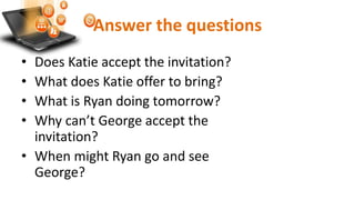 Answer the questions
• Does Katie accept the invitation?
• What does Katie offer to bring?
• What is Ryan doing tomorrow?
• Why can’t George accept the
invitation?
• When might Ryan go and see
George?
 